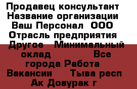 Продавец-консультант › Название организации ­ Ваш Персонал, ООО › Отрасль предприятия ­ Другое › Минимальный оклад ­ 27 000 - Все города Работа » Вакансии   . Тыва респ.,Ак-Довурак г.